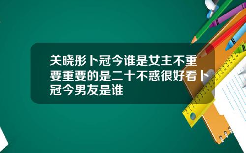 关晓彤卜冠今谁是女主不重要重要的是二十不惑很好看卜冠今男友是谁