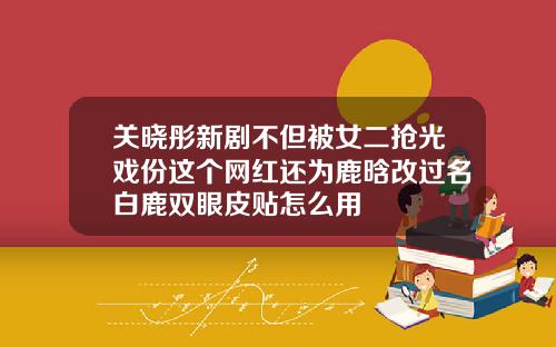 关晓彤新剧不但被女二抢光戏份这个网红还为鹿晗改过名白鹿双眼皮贴怎么用