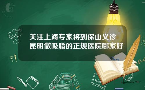 关注上海专家将到保山义诊昆明做吸脂的正规医院哪家好