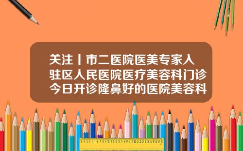 关注丨市二医院医美专家入驻区人民医院医疗美容科门诊今日开诊隆鼻好的医院美容科有哪些