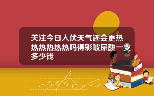 关注今日入伏天气还会更热热热热热热吗得彩玻尿酸一支多少钱