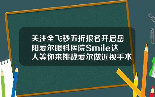 关注全飞秒五折报名开启岳阳爱尔眼科医院Smile达人等你来挑战爱尔做近视手术价格表