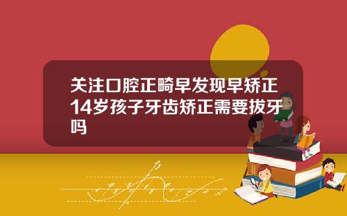 关注口腔正畸早发现早矫正14岁孩子牙齿矫正需要拔牙吗