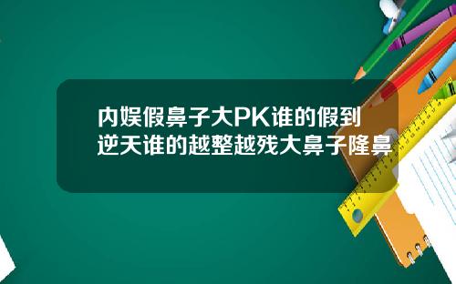 内娱假鼻子大PK谁的假到逆天谁的越整越残大鼻子隆鼻