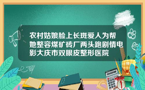 农村姑娘脸上长斑爱人为帮她整容煤矿砖厂两头跑剧情电影大庆市双眼皮整形医院