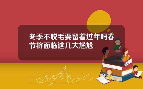 冬季不脱毛要留着过年吗春节将面临这几大尴尬