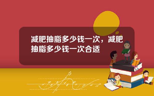 减肥抽脂多少钱一次，减肥抽脂多少钱一次合适