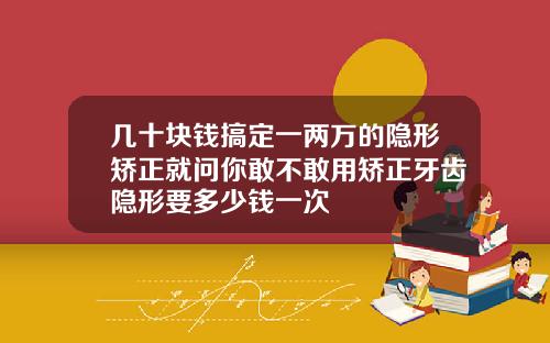 几十块钱搞定一两万的隐形矫正就问你敢不敢用矫正牙齿隐形要多少钱一次