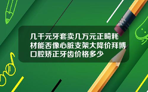 几千元牙套卖几万元正畸耗材能否像心脏支架大降价拜博口腔矫正牙齿价格多少