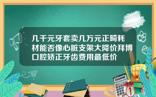 几千元牙套卖几万元正畸耗材能否像心脏支架大降价拜博口腔矫正牙齿费用最低价