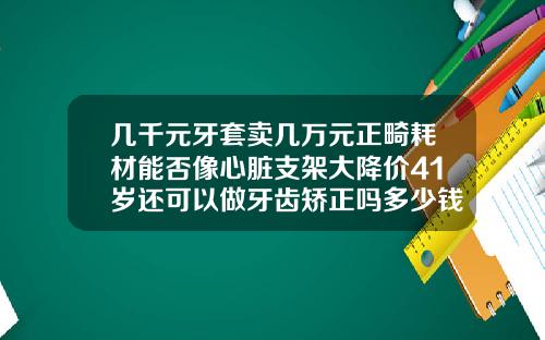 几千元牙套卖几万元正畸耗材能否像心脏支架大降价41岁还可以做牙齿矫正吗多少钱