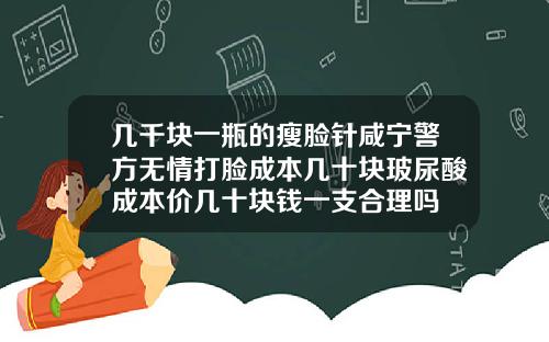 几千块一瓶的瘦脸针咸宁警方无情打脸成本几十块玻尿酸成本价几十块钱一支合理吗
