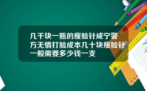 几千块一瓶的瘦脸针咸宁警方无情打脸成本几十块瘦脸针一般需要多少钱一支