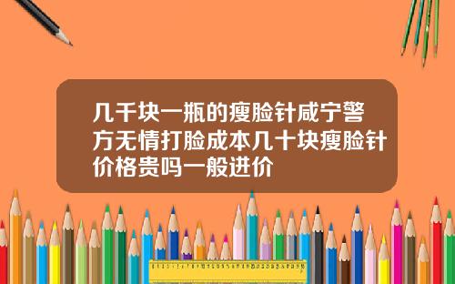 几千块一瓶的瘦脸针咸宁警方无情打脸成本几十块瘦脸针价格贵吗一般进价