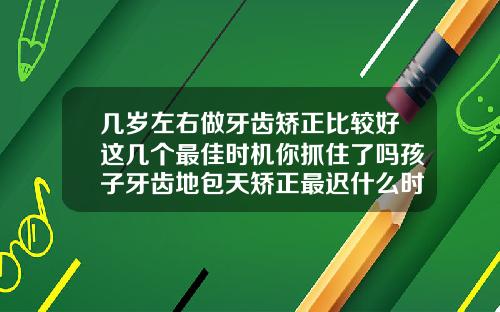 几岁左右做牙齿矫正比较好这几个最佳时机你抓住了吗孩子牙齿地包天矫正最迟什么时候矫正