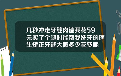 几秒冲走牙缝肉渣我花59元买了个随时能帮我洗牙的医生矫正牙缝大概多少花费呢
