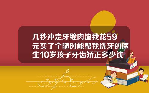几秒冲走牙缝肉渣我花59元买了个随时能帮我洗牙的医生10岁孩子牙齿矫正多少钱一颗