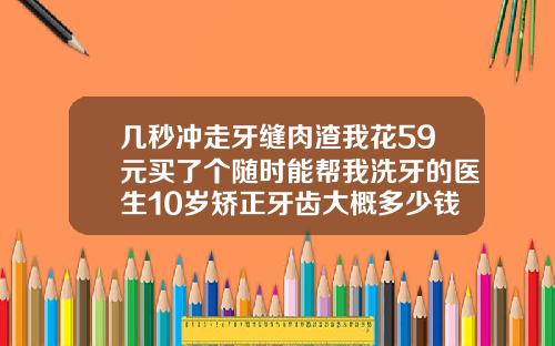 几秒冲走牙缝肉渣我花59元买了个随时能帮我洗牙的医生10岁矫正牙齿大概多少钱