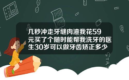 几秒冲走牙缝肉渣我花59元买了个随时能帮我洗牙的医生30岁可以做牙齿矫正多少钱一颗