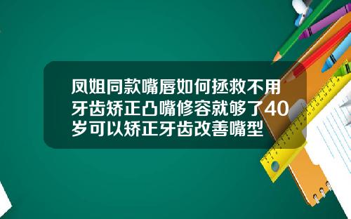 凤姐同款嘴唇如何拯救不用牙齿矫正凸嘴修容就够了40岁可以矫正牙齿改善嘴型