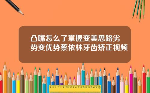 凸嘴怎么了掌握变美思路劣势变优势蔡依林牙齿矫正视频