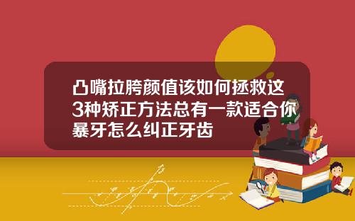 凸嘴拉胯颜值该如何拯救这3种矫正方法总有一款适合你暴牙怎么纠正牙齿