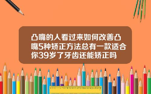 凸嘴的人看过来如何改善凸嘴5种矫正方法总有一款适合你39岁了牙齿还能矫正吗
