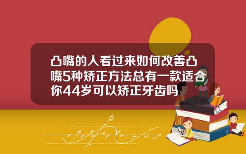 凸嘴的人看过来如何改善凸嘴5种矫正方法总有一款适合你44岁可以矫正牙齿吗