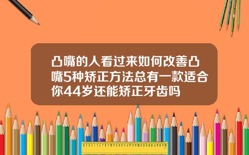 凸嘴的人看过来如何改善凸嘴5种矫正方法总有一款适合你44岁还能矫正牙齿吗