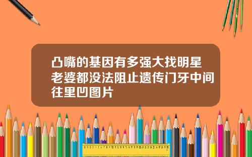 凸嘴的基因有多强大找明星老婆都没法阻止遗传门牙中间往里凹图片