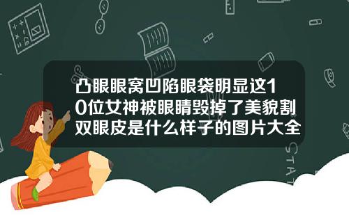凸眼眼窝凹陷眼袋明显这10位女神被眼睛毁掉了美貌割双眼皮是什么样子的图片大全
