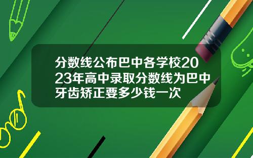 分数线公布巴中各学校2023年高中录取分数线为巴中牙齿矫正要多少钱一次