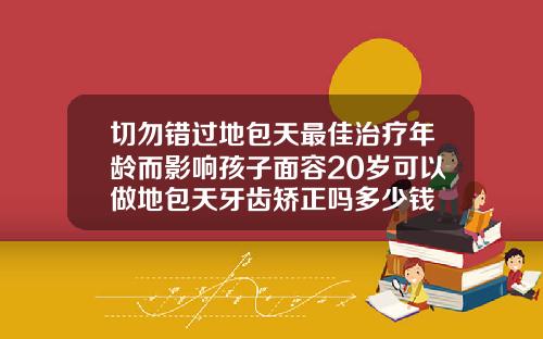 切勿错过地包天最佳治疗年龄而影响孩子面容20岁可以做地包天牙齿矫正吗多少钱