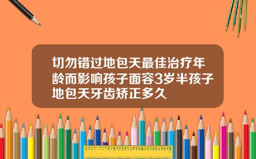 切勿错过地包天最佳治疗年龄而影响孩子面容3岁半孩子地包天牙齿矫正多久