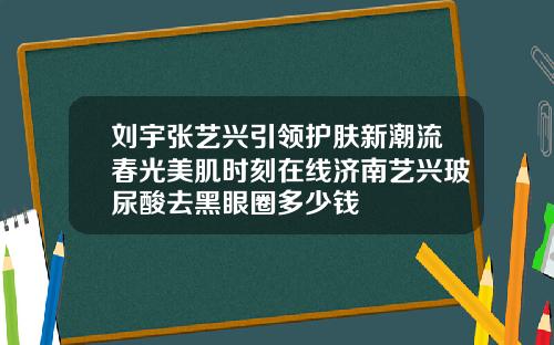刘宇张艺兴引领护肤新潮流春光美肌时刻在线济南艺兴玻尿酸去黑眼圈多少钱
