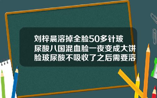 刘梓晨溶掉全脸50多针玻尿酸八国混血脸一夜变成大饼脸玻尿酸不吸收了之后需要溶掉吗
