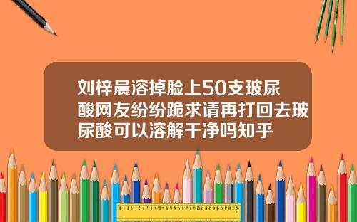 刘梓晨溶掉脸上50支玻尿酸网友纷纷跪求请再打回去玻尿酸可以溶解干净吗知乎
