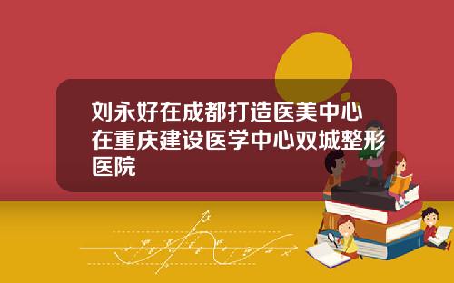 刘永好在成都打造医美中心在重庆建设医学中心双城整形医院