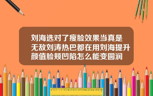刘海选对了瘦脸效果当真是无敌刘涛热巴都在用刘海提升颜值脸颊凹陷怎么能变圆润
