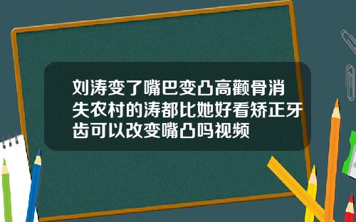 刘涛变了嘴巴变凸高颧骨消失农村的涛都比她好看矫正牙齿可以改变嘴凸吗视频