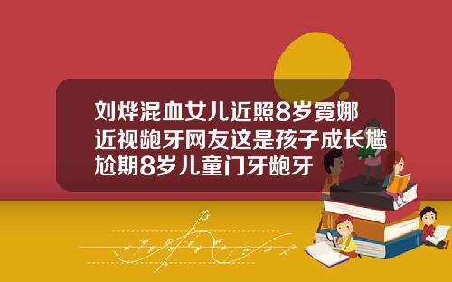 刘烨混血女儿近照8岁霓娜近视龅牙网友这是孩子成长尴尬期8岁儿童门牙龅牙