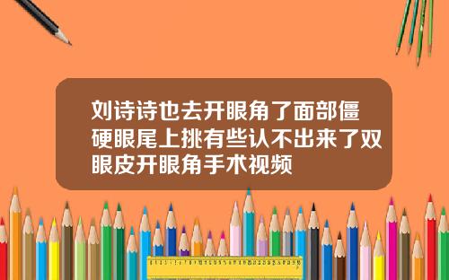 刘诗诗也去开眼角了面部僵硬眼尾上挑有些认不出来了双眼皮开眼角手术视频