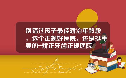 别错过孩子最佳矫治年龄段，选个正规好医院，还是挺重要的-矫正牙齿正规医院