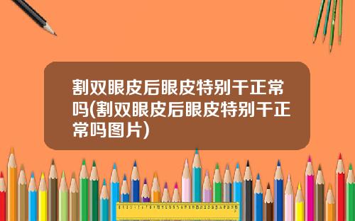割双眼皮后眼皮特别干正常吗(割双眼皮后眼皮特别干正常吗图片)