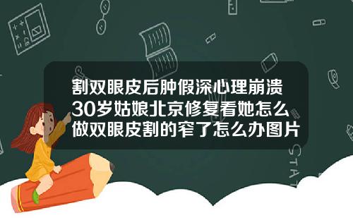 割双眼皮后肿假深心理崩溃30岁姑娘北京修复看她怎么做双眼皮割的窄了怎么办图片