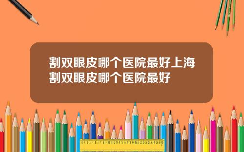 割双眼皮哪个医院最好上海割双眼皮哪个医院最好