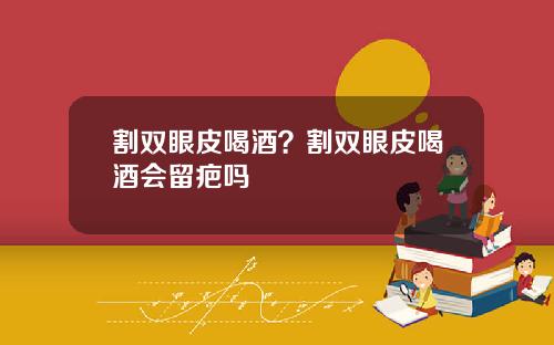 割双眼皮喝酒？割双眼皮喝酒会留疤吗