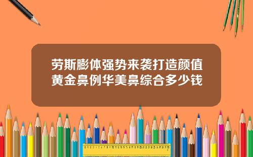 劳斯膨体强势来袭打造颜值黄金鼻例华美鼻综合多少钱