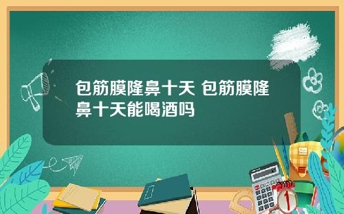 包筋膜隆鼻十天 包筋膜隆鼻十天能喝酒吗