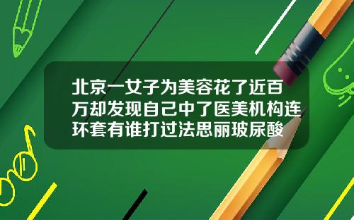北京一女子为美容花了近百万却发现自己中了医美机构连环套有谁打过法思丽玻尿酸